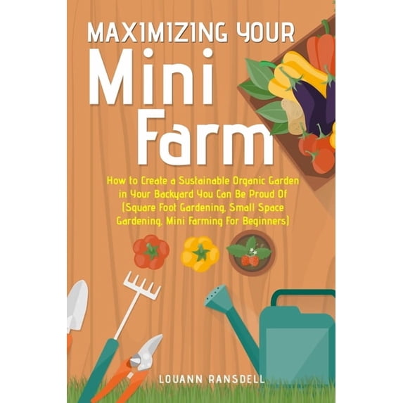 Maximizing Your Mini Farm: How to Create a Sustainable Organic Garden in Your Backyard You Can Be Proud Of (Square Foot , (Paperback)