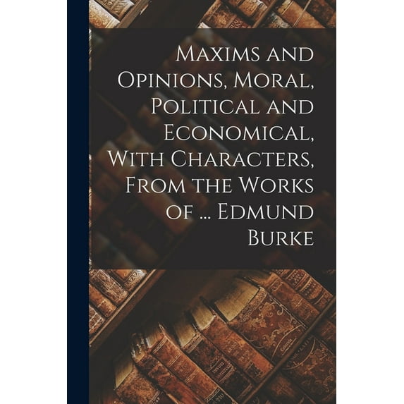 Maxims and Opinions, Moral, Political and Economical, With Characters, From the Works of ... Edmund Burke, (Paperback)