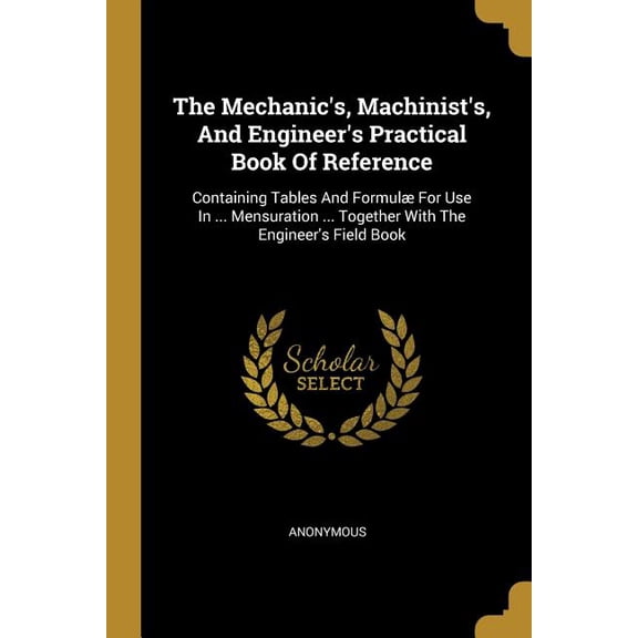 The Mechanic's, Machinist's, And Engineer's Practical Book Of Reference : Containing Tables And Formul For Use In ... Mensuration ... Together With The Engineer's Field Book (Paperback)