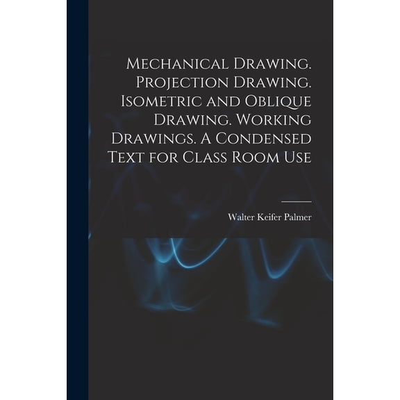Mechanical Drawing. Projection Drawing. Isometric and Oblique Drawing. Working Drawings. A Condensed Text for Class Room, (Paperback)