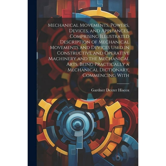 Mechanical Movements, Powers, Devices, and Appliances, Comprising Illustrated Description of Mechanical Movements and Devices Used in Constructive and Operative Machinery and the Mechanical Arts, Bein