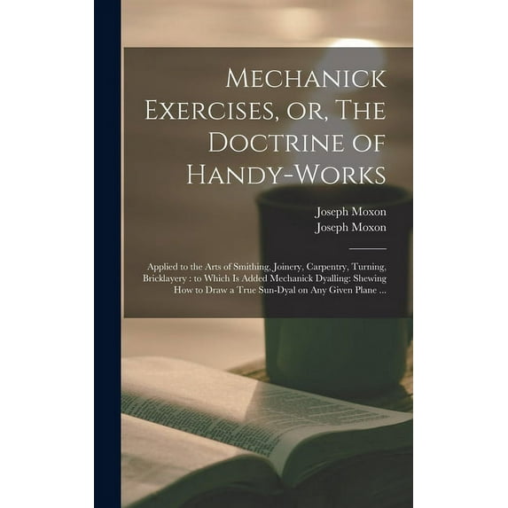 Mechanick Exercises, or, The Doctrine of Handy-works: Applied to the Arts of Smithing, Joinery, Carpentry, Turning, Bricklayery: to Which is Added Mechanick Dyalling: Shewing How to Draw a True Sun-dy