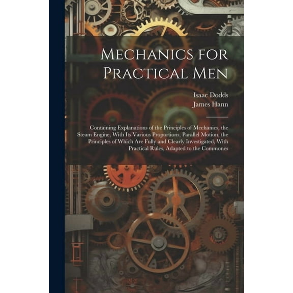 Mechanics for Practical Men: Containing Explanations of the Principles of Mechanics, the Steam Engine, With Its Various Proportions, Parallel Motion, the Principles of Which Are Fully and Clearly Inve