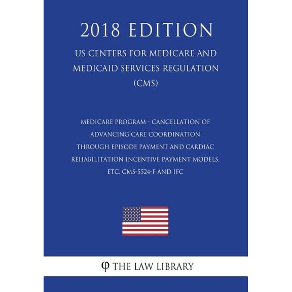 Medicare Program - Cancellation of Advancing Care Coordination Through Episode Payment and Cardiac Rehabilitation Incentive Payment Models, Etc. Cms-5524-F and Ifc (Us Centers for Medicare and Medicaid Services Regulation) (Cms) (2018 Edition)