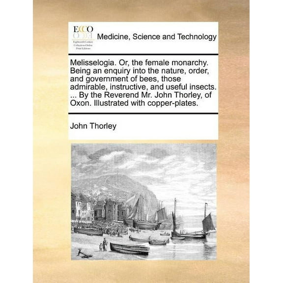 Melisselogia. Or, the Female Monarchy. Being an Enquiry Into the Nature, Order, and Government of Bees, Those Admirable, Instructive, and Useful Insects. ... by the Reverend Mr. John Thorley, of Oxon.