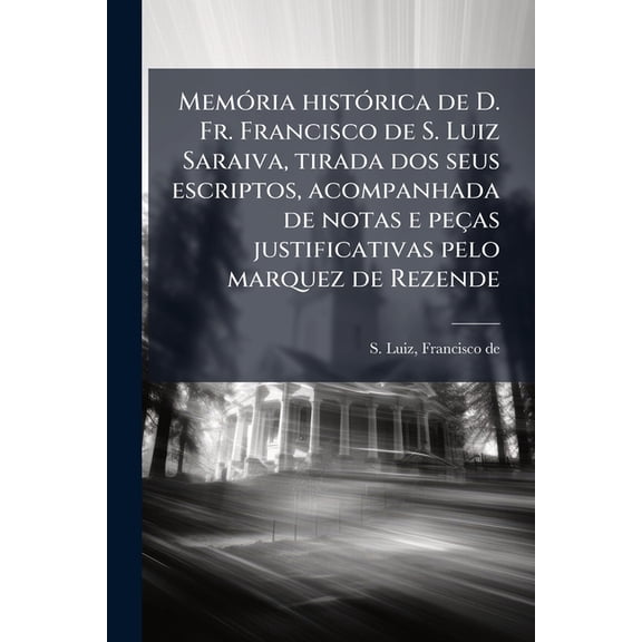 Memria histrica de D. Fr. Francisco de S. Luiz Saraiva, tirada dos seus escriptos, acompanhada de notas e peas justificativas pelo marquez de Rezende (Paperback)