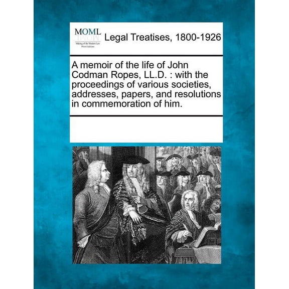 A Memoir of the Life of John Codman Ropes, LL.D. : With the Proceedings of Various Societies, Addresses, Papers, and Resolutions in Commemoration of Him.