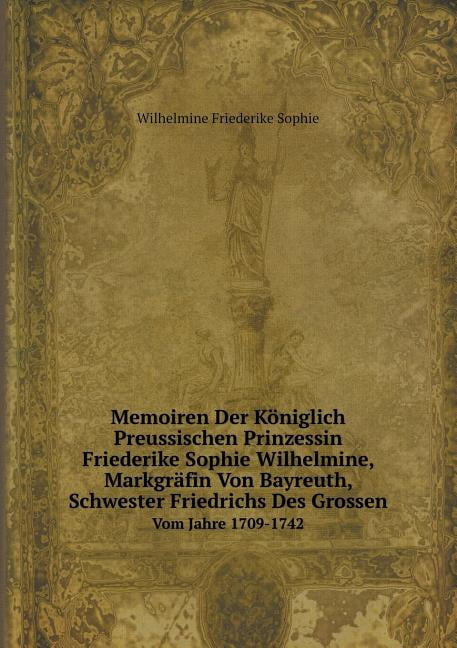 Memoiren Der Königlich Preussischen Prinzessin Friederike Sophie Wilhelmine, Markgräfin Von Bayreuth, Schwester Friedrichs Des Grossen Vom Jahre 1709-1742 (Paperback)
