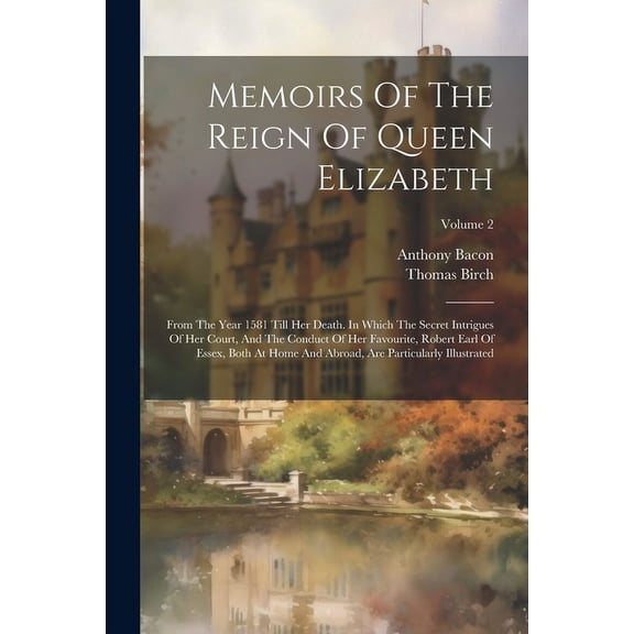 Memoirs Of The Reign Of Queen Elizabeth: From The Year 1581 Till Her Death. In Which The Secret Intrigues Of Her Court, And The Conduct Of Her Favourite, Robert Earl Of Essex, Both At Home And Abroad,