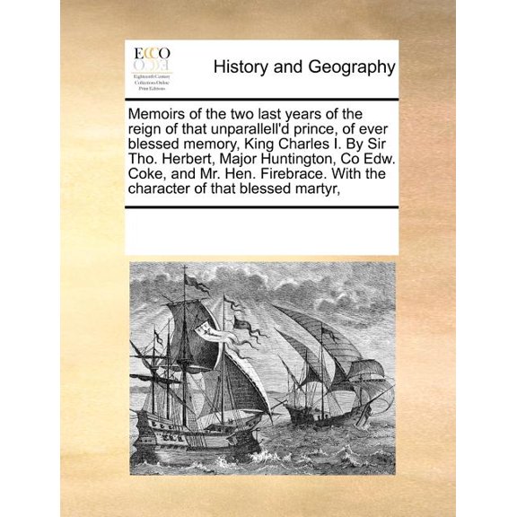 Memoirs of the Two Last Years of the Reign of That Unparallell'd Prince, of Ever Blessed Memory, King Charles I. by Sir Tho. Herbert, Major Huntington, Co Edw. Coke, and Mr. Hen. Firebrace. with the Character of That Blessed Martyr, (Paperback)