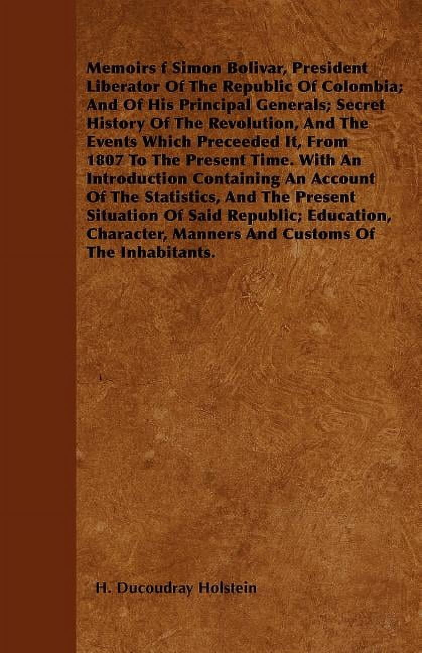 Memoirs f Simon Bolivar, President Liberator Of The Republic Of Colombia; And Of His Principal Generals; Secret History Of The Revolution, And The Events Which Preceeded It, From 1807 To The Present T