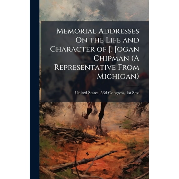 Memorial Addresses on the Life and Character of J. Jogan Chipman (a Representative from Michigan) : Delivered in the House of Representatives and in the Senate, Fifty-Third Congress, First Session (Paperback)