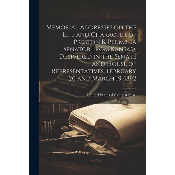 Memorial Addresses on the Life and Character of Preston B. Plumb, (a Senator From Kansas), Delivered in the Senate and House of Representatives, February 20 and March 19, 1892 (Paperback)