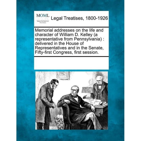 Memorial Addresses on the Life and Character of William D. Kelley (a Representative from Pennsylvania): Delivered in the House of Representatives and in the Senate, Fifty-First Congress, First Session