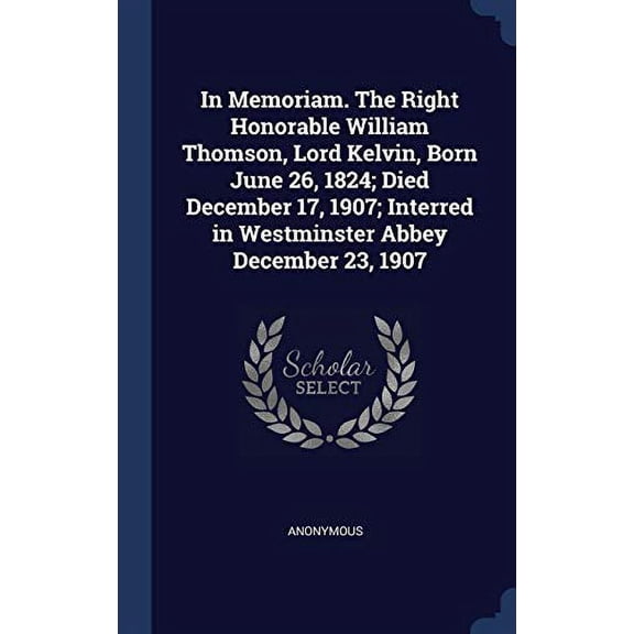 In Memoriam. The Right Honorable William Thomson, Lord Kelvin, Born June 26, 1824; Died December 17, 1907; Interred In Westminster Abbey December 23, 1907