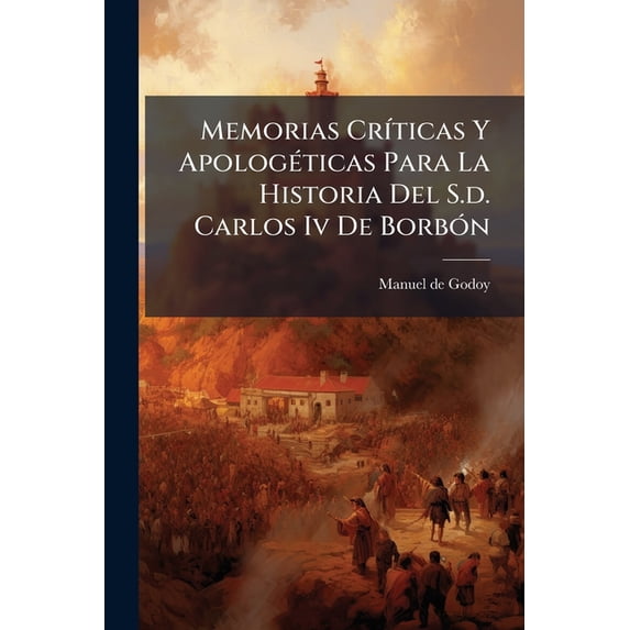 Memorias Críticas Y Apologéticas Para La Historia Del S.d. Carlos Iv De Borbón : Cuenta Dada De Su Vida Política Por El... Principe De La Paz... (Paperback)
