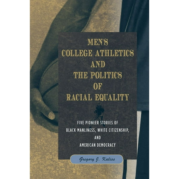 Men's College Athletics and the Politics of Racial Equality : Five Pioneer Stories of Black Manliness, White Citizenship, and American Democracy (Hardcover)