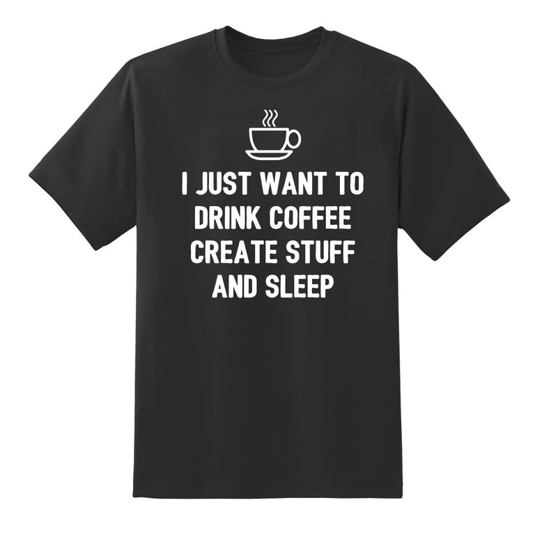 I Just Want To: Drink Coffee Create Stuff And Sleep T-Shirt I Just Want To: Drink Coffee Create Stuff And Sleep T-Shirt
