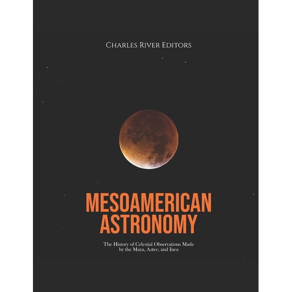 Mesoamerican Astronomy: The History of Celestial Observations Made by the Maya, Aztec, and Inca