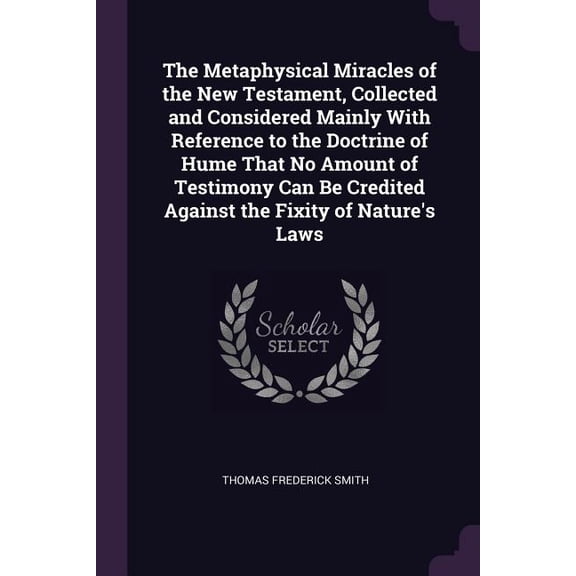 The Metaphysical Miracles of the New Testament, Collected and Considered Mainly With Reference to the Doctrine of Hume That No Amount of Testimony Can Be Credited Against the Fixity of Nature's Laws (Paperback)