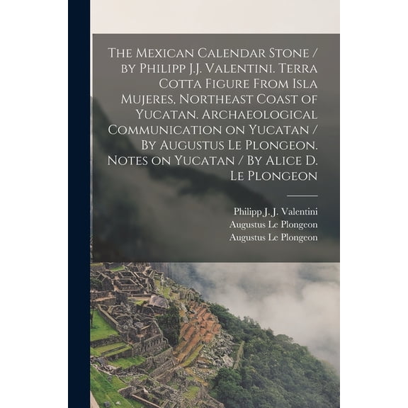 The Mexican Calendar Stone / by Philipp J.J. Valentini. Terra Cotta Figure From Isla Mujeres, Northeast Coast of Yucatan. Archaeological Communication on Yucatan / By Augustus Le Plongeon. Notes on Yucatan / By Alice D. Le Plongeon (Paperback)