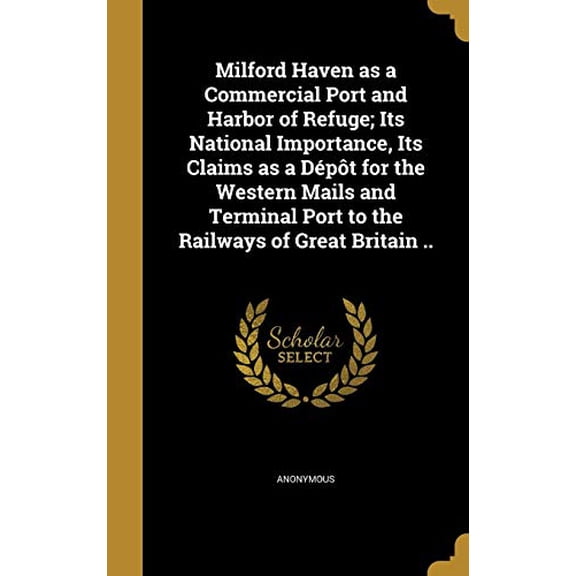Milford Haven as a Commercial Port and Harbor of Refuge; Its National Importance, Its Claims as a Depot for the Western Mails and Terminal Port to the Railways of Great Britain . Hardcover Anonymou