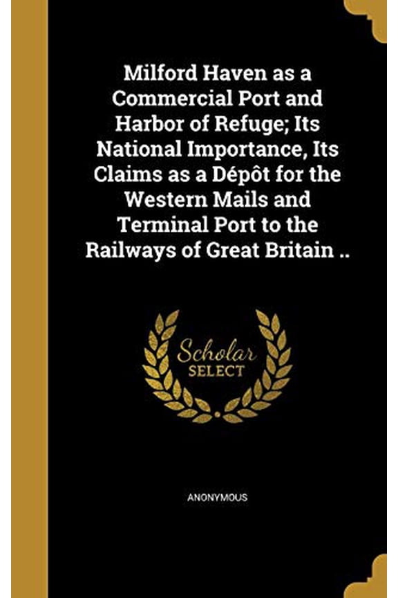 Milford Haven as a Commercial Port and Harbor of Refuge; Its National Importance, Its Claims as a Depot for the Western Mails and Terminal Port to the Railways of Great Britain . Hardcover Anonymou