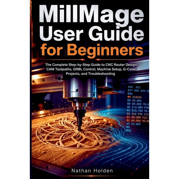 MillMage User Guide for Beginners: The Complete Step-by-Step Guide to CNC Router Design, CAM Toolpaths, GRBL Control, Ma, (Paperback)