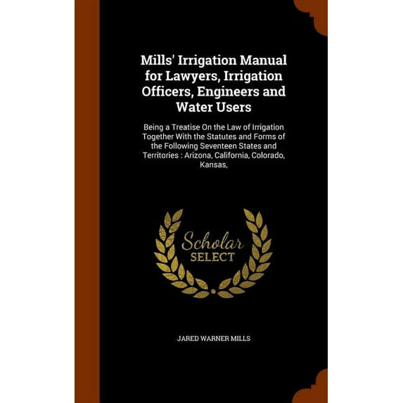 Mills' Irrigation Manual for Lawyers, Irrigation Officers, Engineers and Water Users : Being a Treatise On the Law of Irrigation Together With the Statutes and Forms of the Following Seventeen States and Territories: Arizona, California, Colorado, Kansas, (Hardcover)