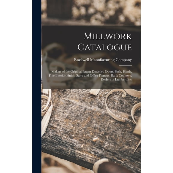 Millwork Catalogue: Makers of the Original Patent Dowelled Doors, Sash, Blinds, Fine Interior Finish, Store and Office Fixtures, Bank Counters, Dealers in Lumber, Etc (Hardcover)