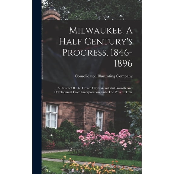 Milwaukee, A Half Century's Progress, 1846-1896: A Review Of The Cream City's Wonderful Growth And Development From Incorporation Until The Present Time (Hardcover)
