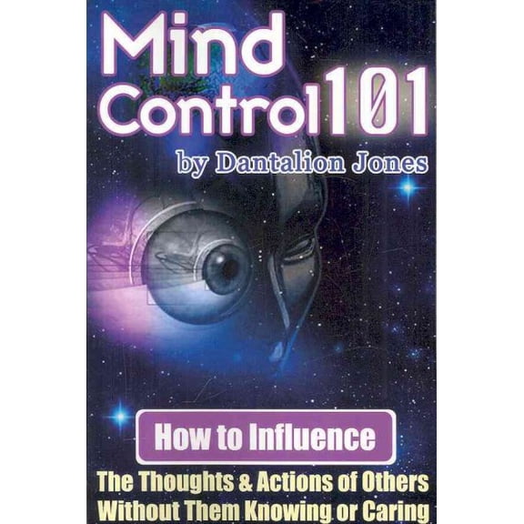 Mind Control 101 : How to Influence the Thoughts and Actions of Others Without Them Knowing or Caring