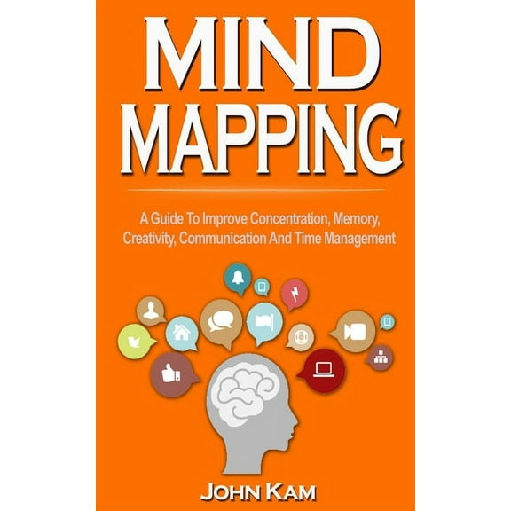 Mind Mapping: A Guide To Improve Concentration, Memory, Creativity, Communication And Time Management