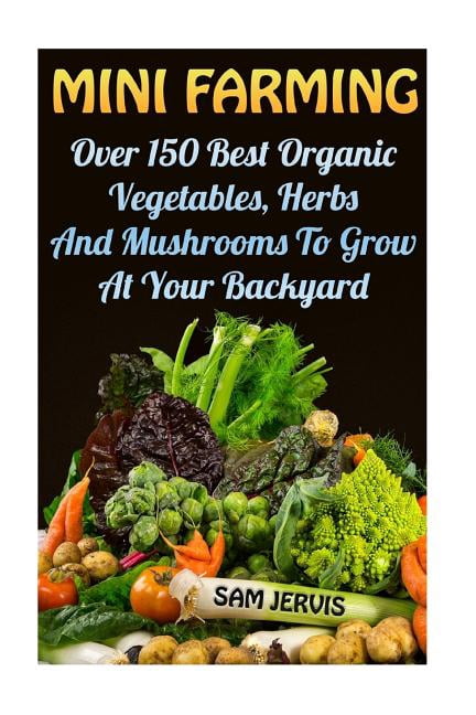 Mini Farming: Over 150 Best Organic Vegetables, Herbs And Mushrooms To Grow At Y