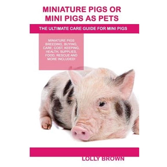 Miniature Pigs or Mini Pigs as Pets: Miniature Pigs Breeding, Buying, Care, Cost, Keeping, Health, Supplies, Food, Rescue and More Included! the Ultim