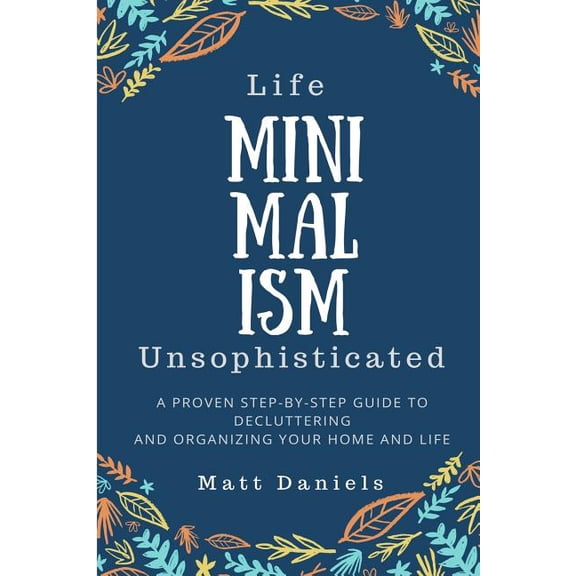 Minimalism: Life Unsophisticated: A Proven Step-By-Step Guide to Decluttering and Organizing your Home and Life (Paperback)