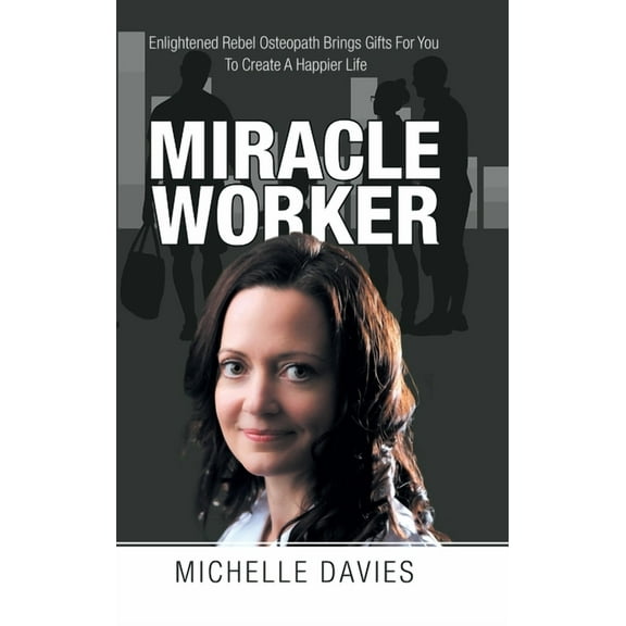 Miracle Worker : Enlightened Rebel Osteopath Brings Gifts for You to Create a Happier Life (Hardcover)