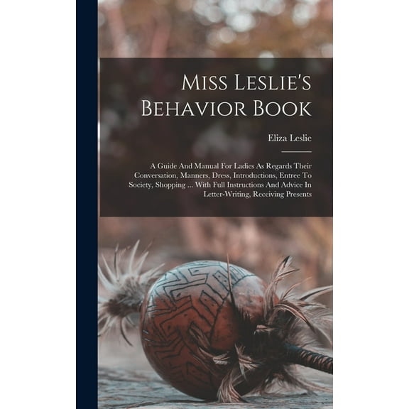 Miss Leslie's Behavior Book: A Guide And Manual For Ladies As Regards Their Conversation, Manners, Dress, Introductions, Entree To Society, Shopping ... With Full Instructions And Advice In Letter-wri