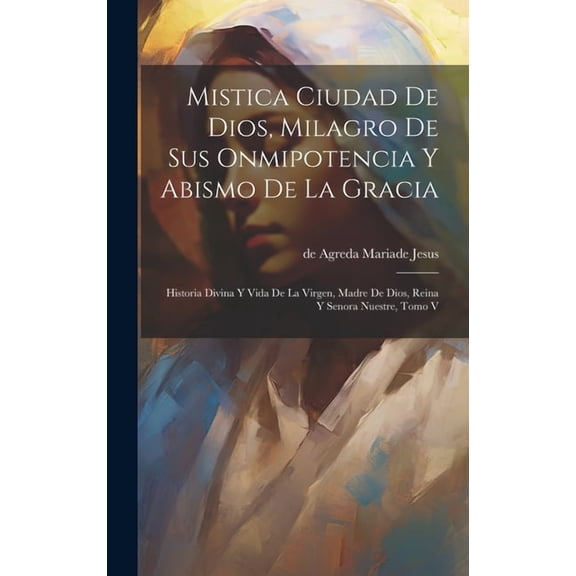 Mistica Ciudad De Dios, Milagro De Sus Onmipotencia Y Abismo De La Gracia: Historia Divina Y Vida De La Virgen, Madre De Dios, Reina Y Senora Nuestre,