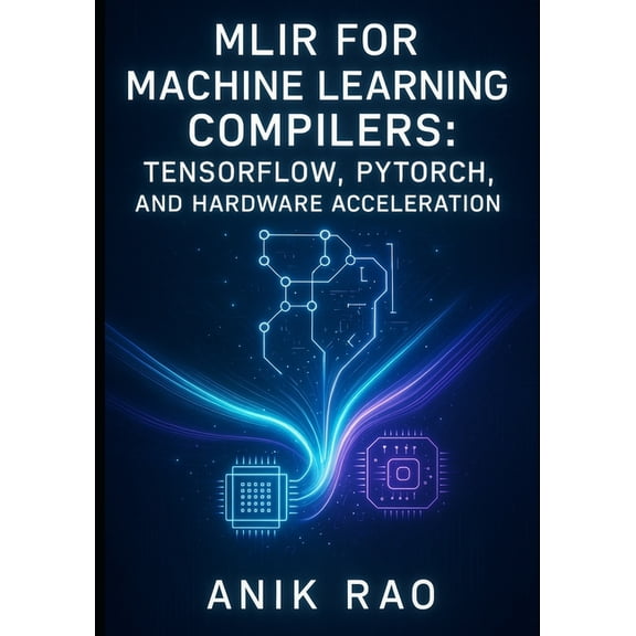 Mlir for Machine Learning Compilers: TENSORFLOW, PYTORCH, AND HARDWARE ACCELERATION: Optimize inference and training wit, (Paperback)