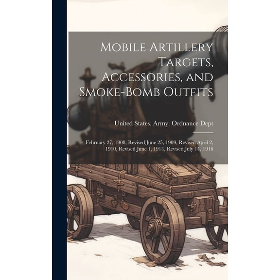 Mobile Artillery Targets, Accessories, and Smoke-Bomb Outfits: February 27, 1908, Revised June 25, 1909, Revised April 2, 1910, Revised June 1, 1914, Revised July 14, 1916 (Hardcover)