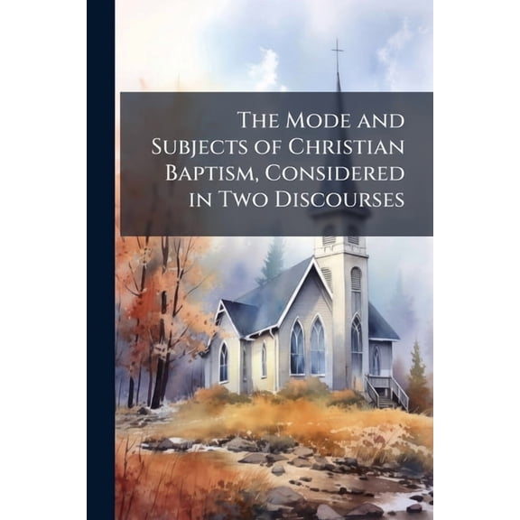 The Mode and Subjects of Christian Baptism, Considered in Two Discourses : Delivered in the Presbyterian Church, Cazenovia, Lord's Days the 9Th and 16Th March, 1817: With Some Additions and Alterations (Paperback)