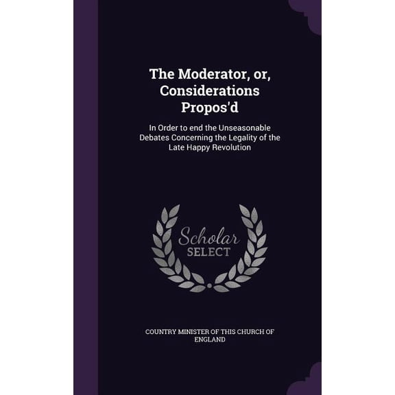 The Moderator, or, Considerations Propos'd : In Order to end the Unseasonable Debates Concerning the Legality of the Late Happy Revolution (Hardcover)