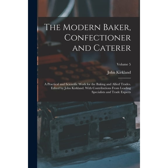 The Modern Baker, Confectioner and Caterer; a Practical and Scientific Work for the Baking and Allied Trades. Edited by John Kirkland. With Contributions From Leading Specialists and Trade Experts; Vo