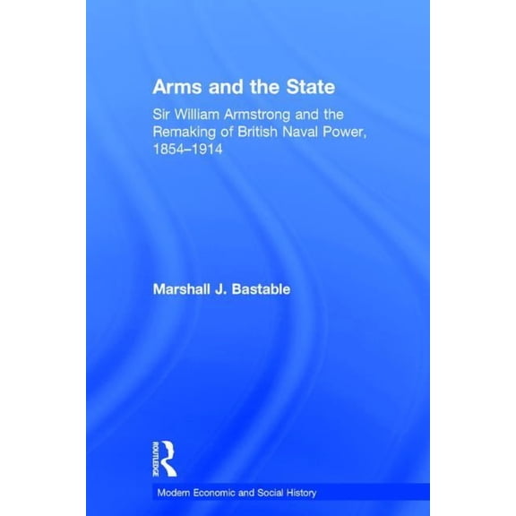 Modern Economic and Social History Arms and the State: Sir William Armstrong and the Remaking of British Naval Power, 1854-1914, (Hardcover)