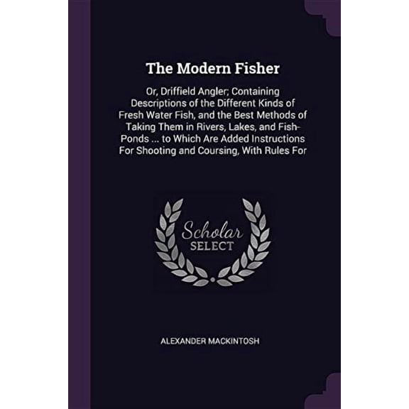 The Modern Fisher : Or, Driffield Angler; Containing Descriptions of the Different Kinds of Fresh Water Fish, and the Best Methods of Taking Them in Rivers, Lakes, and Fish-Ponds ... to Which Are Added Instructions For Shooting and Coursing, With Rules For (Paperback)