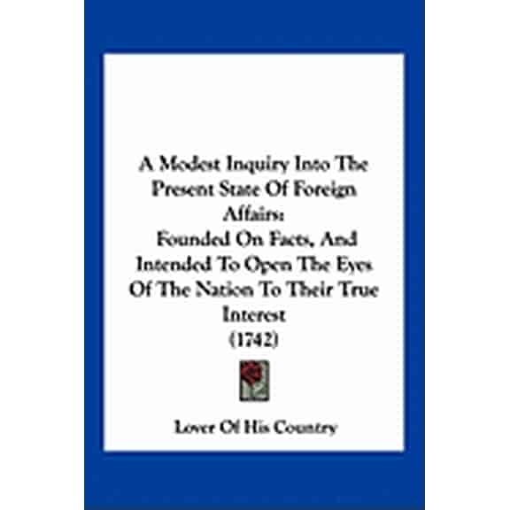 A Modest Inquiry Into The Present State Of Foreign Affairs : Founded On Facts, And Intended To Open The Eyes Of The Nation To Their True Interest (1742) (Paperback)