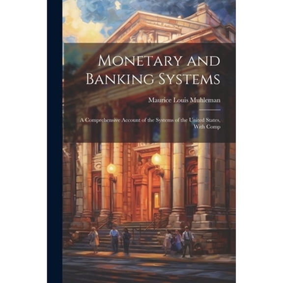 Monetary and Banking Systems: A Comprehensive Account of the Systems of the United States, With Comp (Paperback)