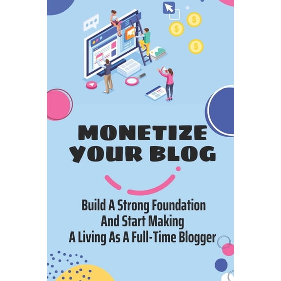 Monetize Your Blog: Build A Strong Foundation And Start Making A Living As A Full-Time Blogger: Monetizing Your Content For Profits (Paperback)