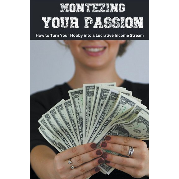 Monetizing Your Passion: How to Turn Your Hobby into a Lucrative Income Stream, (Paperback)